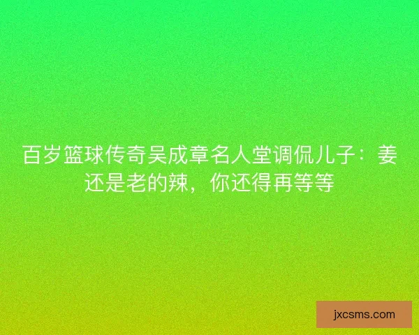 百岁篮球传奇吴成章名人堂调侃儿子：姜还是老的辣，你还得再等等