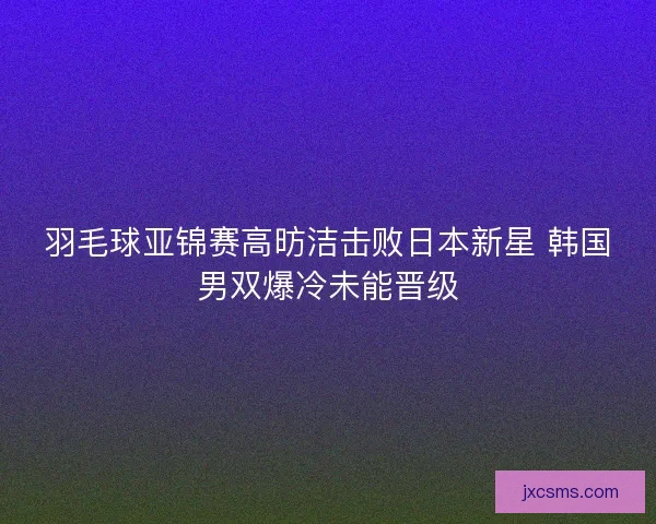 羽毛球亚锦赛高昉洁击败日本新星 韩国男双爆冷未能晋级