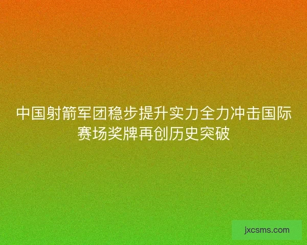 中国射箭军团稳步提升实力全力冲击国际赛场奖牌再创历史突破