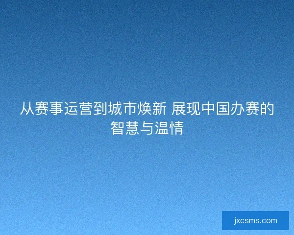 从赛事运营到城市焕新 展现中国办赛的智慧与温情