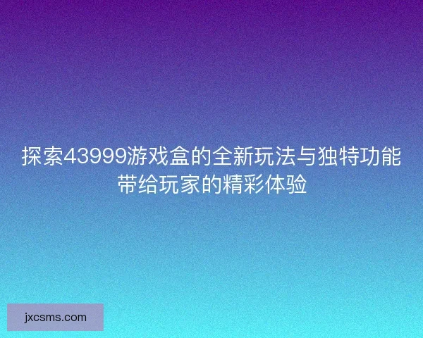 探索43999游戏盒的全新玩法与独特功能带给玩家的精彩体验 探索43999游戏盒的全新玩法与独特功能带给玩家的精彩体验