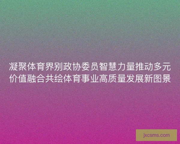 凝聚体育界别政协委员智慧力量推动多元价值融合共绘体育事业高质量发展新图景
