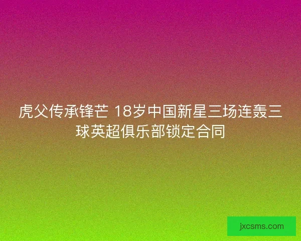 虎父传承锋芒 18岁中国新星三场连轰三球英超俱乐部锁定合同 虎父传承锋芒 18岁中国新星三场连轰三球英超俱乐部锁定合同