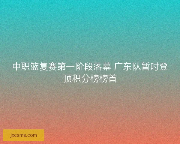 中职篮复赛第一阶段落幕 广东队暂时登顶积分榜榜首