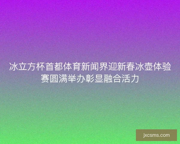 冰立方杯首都体育新闻界迎新春冰壶体验赛圆满举办彰显融合活力