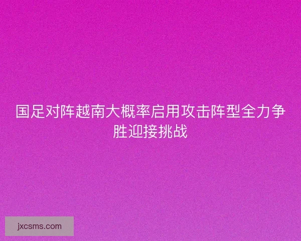 国足对阵越南大概率启用攻击阵型全力争胜迎接挑战 国足对阵越南大概率启用攻击阵型全力争胜迎接挑战