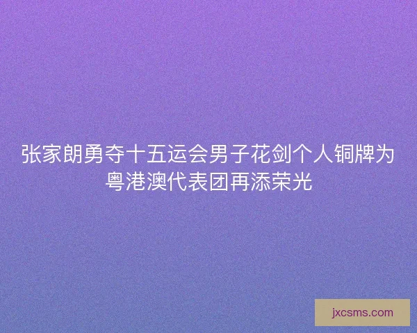 张家朗勇夺十五运会男子花剑个人铜牌为粤港澳代表团再添荣光 张家朗勇夺十五运会男子花剑个人铜牌为粤港澳代表团再添荣光