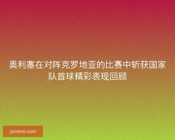 奥利塞在对阵克罗地亚的比赛中斩获国家队首球精彩表现回顾