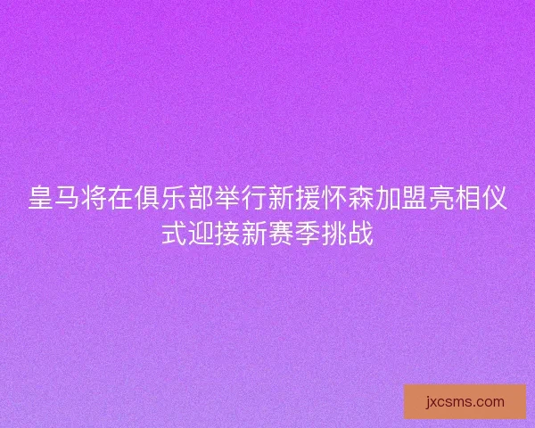 皇马将在俱乐部举行新援怀森加盟亮相仪式迎接新赛季挑战 皇马将在俱乐部举行新援怀森加盟亮相仪式迎接新赛季挑战