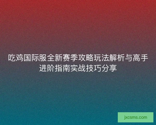 吃鸡国际服全新赛季攻略玩法解析与高手进阶指南实战技巧分享 吃鸡国际服全新赛季攻略玩法解析与高手进阶指南实战技巧分享