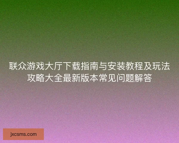 联众游戏大厅下载指南与安装教程及玩法攻略大全最新版本常见问题解答 联众游戏大厅下载指南与安装教程及玩法攻略大全最新版本常见问题解答