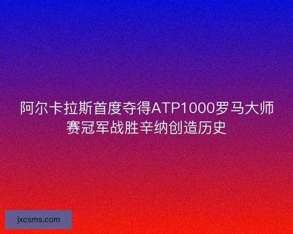 阿尔卡拉斯首度夺得ATP1000罗马大师赛冠军战胜辛纳创造历史 阿尔卡拉斯首度夺得ATP1000罗马大师赛冠军战胜辛纳创造历史