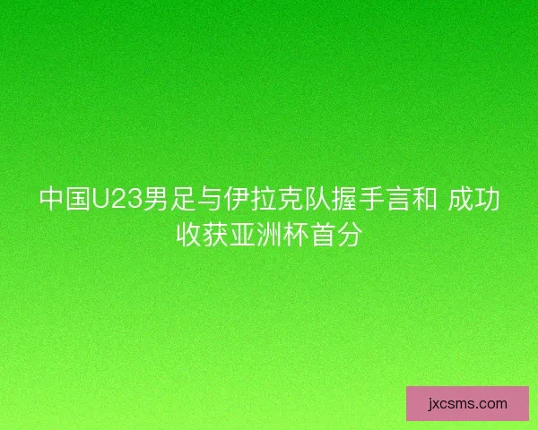 中国U23男足与伊拉克队握手言和 成功收获亚洲杯首分 中国U23男足与伊拉克队握手言和 成功收获亚洲杯首分