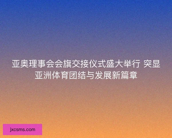 亚奥理事会会旗交接仪式盛大举行 突显亚洲体育团结与发展新篇章